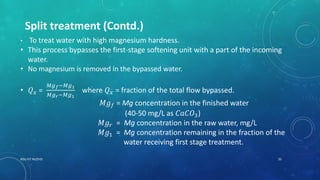 RGU IIIT NUZVID 20
Split treatment (Contd.)
• To treat water with high magnesium hardness.
• This process bypasses the first-stage softening unit with a part of the incoming
water.
• No magnesium is removed in the bypassed water.
• 𝑄 𝑥 =
𝑀𝑔 𝑓−𝑀𝑔1
𝑀𝑔 𝑟−𝑀𝑔1
where 𝑄 𝑥 = fraction of the total flow bypassed.
𝑀𝑔 𝑓 = Mg concentration in the finished water
(40-50 mg/L as 𝐶𝑎𝐶𝑂3)
𝑀𝑔 𝑟 = Mg concentration in the raw water, mg/L
𝑀𝑔1 = Mg concentration remaining in the fraction of the
water receiving first stage treatment.
 