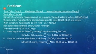 RGU IIIT NUZVID
25
Problems
Free 𝐶𝑂2 = 3mg/l; Alkalinity= 68mg/l; Non-carbonate hardness=92mg/l
Total Mg = 15 mg/l
35mg/l of carbonate hardness can’t be removed. Treated water is to have 80mg/l. Find
the amount of hydrated lime and soda required to treat 10lakh lit. of raw water.
Non carbonate hardness to be left = 80 – 35 = 45mg/l
Non carbonate hardness of raw water = 92mg/l
To be removed = 92-45 = 47 mg/l
i. Lime required for free 𝐶𝑂2= 44mg/l requires 56 mg/l of CaO
3 mg/l of 𝐶𝑂2 requires
56
44
* 3 = 3.82kg for 10 lakh lit.
ii. Lime for carbonate hardness = alkalinity ; 𝐶𝑎𝐶𝑂3 = 40+12+48= 100
68mg/l of 𝐶𝑎𝐶𝑂3 requires
56
100
*68 = 38.08 kg for 10lakh lit.
 