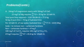 RGU IIIT NUZVID 26
Problems(Contd.)
iii. 24mg/l of magnesium reacts with 56mg/l of CaO
15 mg/l of Mg requires
56
24
*15 = 35 kg for 10 lakh lit.
Total pure lime required = 3.82+38.08+35 = 77.9 kg
56 kg of pure lime = 74 kg of hydrated lime
Per 10 lakh lit. of raw water, hydrated lime =
74
56
*77.9 = 1029.94kg
Soda – to remove non – carbonate hardness
Non – carbonate hardness = 47mg/l
100 mg/l of 𝐶𝑎𝐶𝑂3 requires 106 mg/l of 𝑁𝑎2 𝐶𝑂3
47mg/l requires
106
100
*47 = 49.8 kg for 10lakh lit.
 