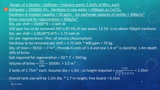 RGU IIIT NUZVID
27
Design of a Zeolite – Softener – Industry works 2 shifts of 8hrs. each
Softwater = 25000lit./hr; Hardness in raw water = 400ppm as 𝐶𝑎𝐶𝑂3
Hardness in treated supplies = 50 ppm; Ion exchange capacity of zeolite = 10kg/𝑚3
Brine required for regeneration = 50kg/𝑚3
Qty. per shift = 25000*8 = 2 lakh lit.
350 ppm has to be removed 350 is 87.5% of raw water, 12.5% is to obtain 50ppm hardness
Qty. per shift = 2,00,00*0.875 = 1.75 lakh lit
1hr per regeneration; 7hrs. of service.(Assumption)
Hardness to be removed per shift = 1.75 lakh * 400 ppm = 70 kg.
Qty. of resin = 70/10 = 7 𝑚3
; Provide 6 units of 1.4 and one 1.4 𝑚3
is stand by; 1.4m depth
10% of brine
Salt required for regeneration = 50 * 7 = 350 kg.
Volume of brine =
350
10%
= 3500lit. = 3.5 𝑚3
2 tanks of 1.75𝑚3
each. Assume dia.= 1.2m ; so height required =
1.75
3.14
4
∗1.2∗1.2
= 1.55m
Overall tank size will be 1.2m dia. * 1.7 m height; free board = 0.15m
 