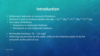 Introduction
• Softening is reduction or removal of hardness.
• Hardness is due to divalent metallic ions like − 𝐶𝑎+2
, 𝑀𝑔+2
, 𝐹𝑒+2
, 𝑀𝑛+2
, 𝑆𝑟+2
etc.
• Two types of hardness.
• Temporary or carbonate hardness
• Permanent or non-carbonate hardness
• Permissible hardness: 75 – 115 mg/l
• Softening may be done by the water utility at the treatment plant or by the
consumer at the point of use.
3RGU IIIT NUZVID
 