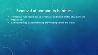 Removal of temporary hardness
• Temporary hardness is due to carbonates and bicarbonates of calcium and
magnesium.
• Can be removed either by boiling or by adding lime to the water.
 