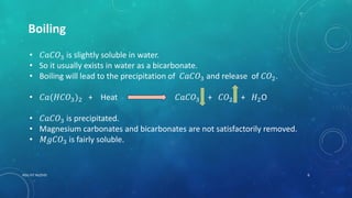 Boiling
• 𝐶𝑎𝐶𝑂3 is slightly soluble in water.
• So it usually exists in water as a bicarbonate.
• Boiling will lead to the precipitation of 𝐶𝑎𝐶𝑂3 and release of 𝐶𝑂2.
• 𝐶𝑎(𝐻𝐶𝑂3)2 + Heat 𝐶𝑎𝐶𝑂3 + 𝐶𝑂2 + 𝐻2O
• 𝐶𝑎𝐶𝑂3 is precipitated.
• Magnesium carbonates and bicarbonates are not satisfactorily removed.
• 𝑀𝑔𝐶𝑂3 is fairly soluble.
6RGU IIIT NUZVID
 