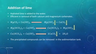 Addition of lime
• Hydrated lime is added to the water.
• Efficient in removal of both calcium and magnesium carbonates.
• 𝑀𝑔𝐶𝑂3 + 𝐶𝑎(𝑂𝐻)2 𝑀𝑔(𝑂𝐻)2 + 𝐶𝑎𝐶𝑂3
• 𝑀𝑔(𝐻𝐶𝑂3)2 + 𝐶𝑎(𝑂𝐻)2 𝐶𝑎(𝐻𝐶𝑂3)2 + 𝑀𝑔(𝑂𝐻)2
• 𝐶𝑎(𝐻𝐶𝑂3)2 + 𝐶𝑎(𝑂𝐻)2 2𝐶𝑎𝐶𝑂3 + 2𝐻2O
• The precipitated compounds can be removed in the sedimentation tank.
7RGU IIIT NUZVID
 
