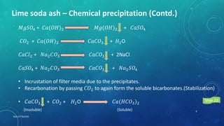 Lime soda ash – Chemical precipitation (Contd.)
𝑀𝑔𝑆𝑂4 + 𝐶𝑎(𝑂𝐻)2 𝑀𝑔(𝑂𝐻)2 + 𝐶𝑎𝑆𝑂4
𝐶𝑂2 + 𝐶𝑎(𝑂𝐻)2 𝐶𝑎𝐶𝑂3 + 𝐻2O
𝐶𝑎𝐶𝑙2 + 𝑁𝑎2 𝐶𝑂3 𝐶𝑎𝐶𝑂3 + 2NaCl
𝐶𝑎𝑆𝑂4 + 𝑁𝑎2 𝐶𝑂3 𝐶𝑎𝐶𝑂3 + 𝑁𝑎2 𝑆𝑂4
• Incrustation of filter media due to the precipitates.
• Recarbonation by passing 𝐶𝑂2 to again form the soluble bicarbonates.(Stabilization)
• 𝐶𝑎𝐶𝑂3 + 𝐶𝑂2 + 𝐻2O 𝐶𝑎(𝐻𝐶𝑂3)2
(Soluble)(Insoluble) 9
RGU IIIT NUZVID
Slide 22
 