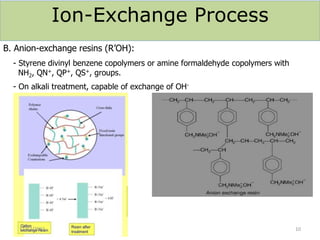 Ion-Exchange Process
B. Anion-exchange resins (R’OH):
- Styrene divinyl benzene copolymers or amine formaldehyde copolymers with
NH2, QN+, QP+, QS+, groups.
- On alkali treatment, capable of exchange of OH-
12/12/2021 10
 
