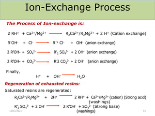 Ion-Exchange Process
The Process of Ion-exchange is:
2 RH+ + Ca2+/Mg2+ R2Ca2+/R2Mg2+ + 2 H+ (Cation exchange)
R’OH- + Cl- R’+ Cl- + OH- (anion exchange)
2 R’OH- + SO4
2- R’2 SO4
2- + 2 OH- (anion exchange)
2 R’OH- + CO3
2- R’2 CO3
2- + 2 OH- (anion exchange)
Finally,
H+ + OH- H2O
Regeneration of exhausted resins:
Saturated resins are regenerated:
R2Ca2+/R2Mg2+ + 2H+ 2 RH+ + Ca2+/Mg2+ (cation) (Strong acid)
(washings)
R’2 SO4
2- + 2 OH- 2 R’OH- + SO4
2- (Strong base)
(washings)
12/12/2021 13
 