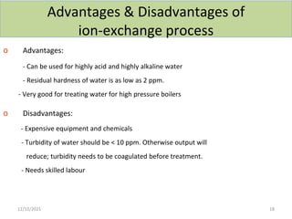 Advantages & Disadvantages of
ion-exchange process
o Advantages:
- Can be used for highly acid and highly alkaline water
- Residual hardness of water is as low as 2 ppm.
- Very good for treating water for high pressure boilers
o Disadvantages:
- Expensive equipment and chemicals
- Turbidity of water should be < 10 ppm. Otherwise output will
reduce; turbidity needs to be coagulated before treatment.
- Needs skilled labour
12/12/2021 18
 