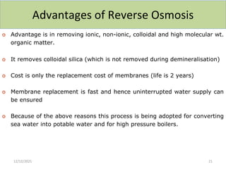 Advantages of Reverse Osmosis
o Advantage is in removing ionic, non-ionic, colloidal and high molecular wt.
organic matter.
o It removes colloidal silica (which is not removed during demineralisation)
o Cost is only the replacement cost of membranes (life is 2 years)
o Membrane replacement is fast and hence uninterrupted water supply can
be ensured
o Because of the above reasons this process is being adopted for converting
sea water into potable water and for high pressure boilers.
12/12/2021 21
 