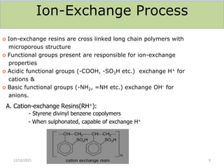 Ion-Exchange Process
o Ion-exchange resins are cross linked long chain polymers with
microporous structure
o Functional groups present are responsible for ion-exchange
properties
o Acidic functional groups (-COOH, -SO3H etc.) exchange H+ for
cations &
o Basic functional groups (-NH2, =NH etc.) exchange OH- for
anions.
A. Cation-exchange Resins(RH+):
- Styrene divinyl benzene copolymers
- When sulphonated, capable of exchange H+
12/12/2021 9
 