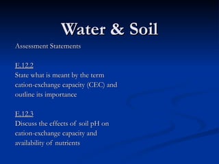 Water & Soil Assessment Statements E.12.2 State what is meant by the term cation-exchange capacity (CEC) and outline its importance E.12.3 Discuss the effects of soil pH on cation-exchange capacity and availability of nutrients 