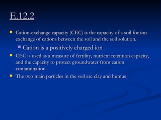 E.12.2 Cation-exchange capacity (CEC) is the capacity of a soil for ion exchange of cations between the soil and the soil solution.  Cation is a positively charged ion  CEC is used as a measure of fertility, nutrient retention capacity, and the capacity to protect groundwater from cation contamination  The two main particles in the soil are clay and humus 