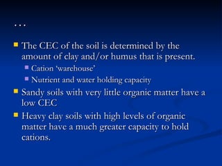 … The CEC of the soil is determined by the amount of clay and/or humus that is present.  Cation ‘warehouse’ Nutrient and water holding capacity   Sandy soils with very little organic matter have a low CEC Heavy clay soils with high levels of organic matter have a much greater capacity to hold cations.  