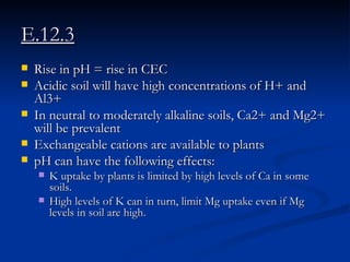E.12.3 Rise in pH = rise in CEC Acidic soil will have high concentrations of H+ and Al3+ In neutral to moderately alkaline soils, Ca2+ and Mg2+ will be prevalent  Exchangeable cations are available to plants pH can have the following effects: K uptake by plants is limited by high levels of Ca in some soils.  High levels of K can in turn, limit Mg uptake even if Mg levels in soil are high.  