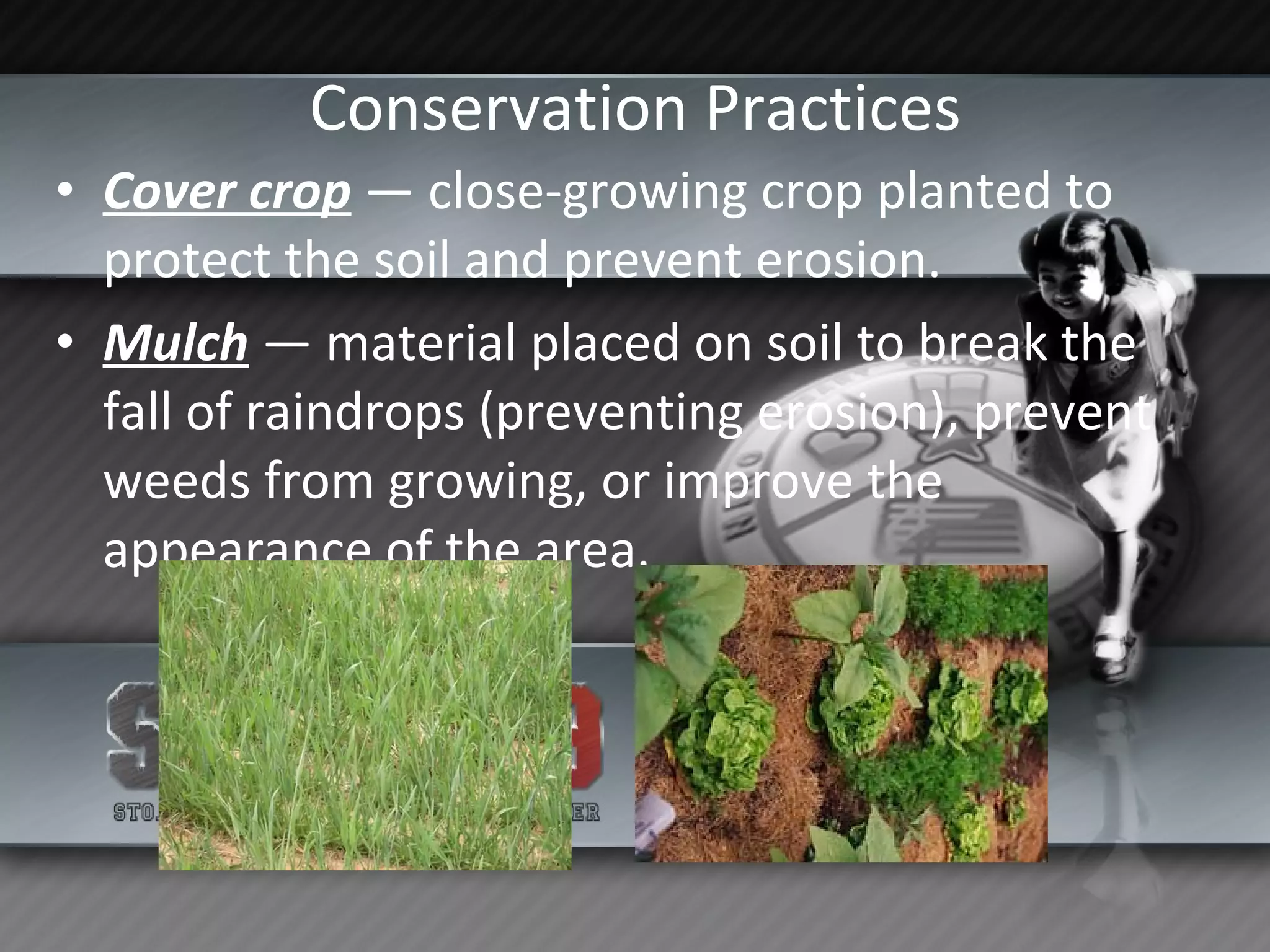 Conservation Practices Cover crop  — close-growing crop planted to protect the soil and prevent erosion.  Mulch  — material placed on soil to break the fall of raindrops (preventing erosion), prevent weeds from growing, or improve the appearance of the area. 
