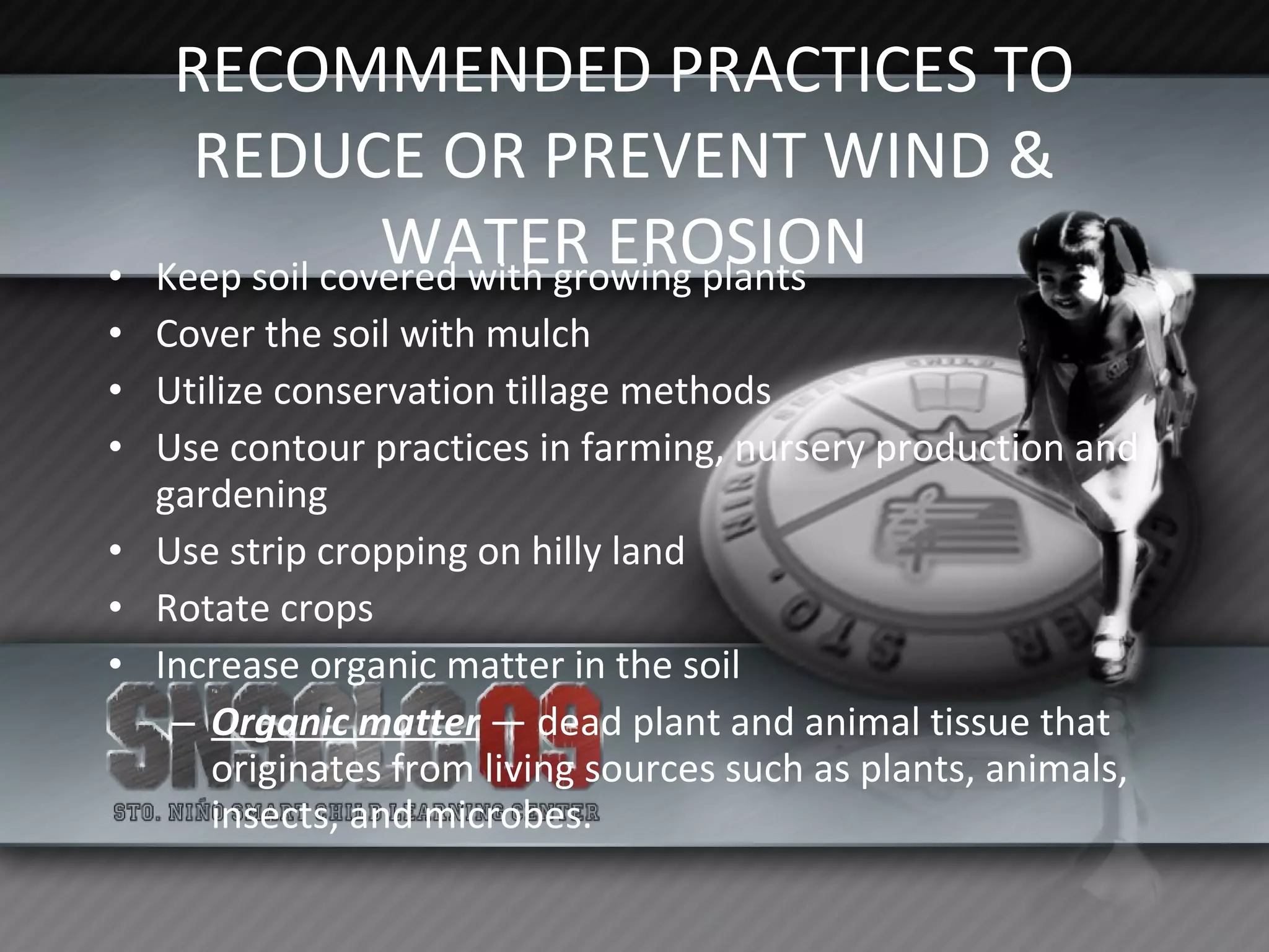 RECOMMENDED PRACTICES TO REDUCE OR PREVENT WIND & WATER EROSION Keep soil covered with growing plants Cover the soil with mulch Utilize conservation tillage methods Use contour practices in farming, nursery production and gardening Use strip cropping on hilly land Rotate crops Increase organic matter in the soil Organic matter  — dead plant and animal tissue that originates from living sources such as plants, animals, insects, and microbes. 