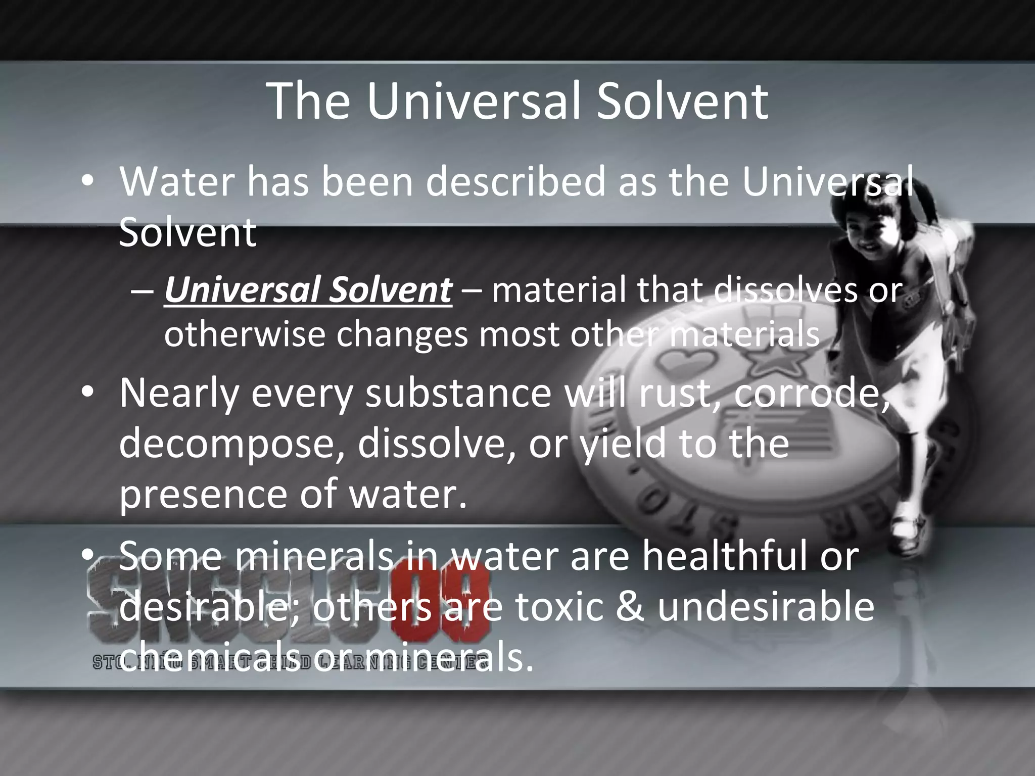 The Universal Solvent Water has been described as the Universal Solvent Universal Solvent  – material that dissolves or otherwise changes most other materials Nearly every substance will rust, corrode, decompose, dissolve, or yield to the presence of water. Some minerals in water are healthful or desirable; others are toxic & undesirable chemicals or minerals. 