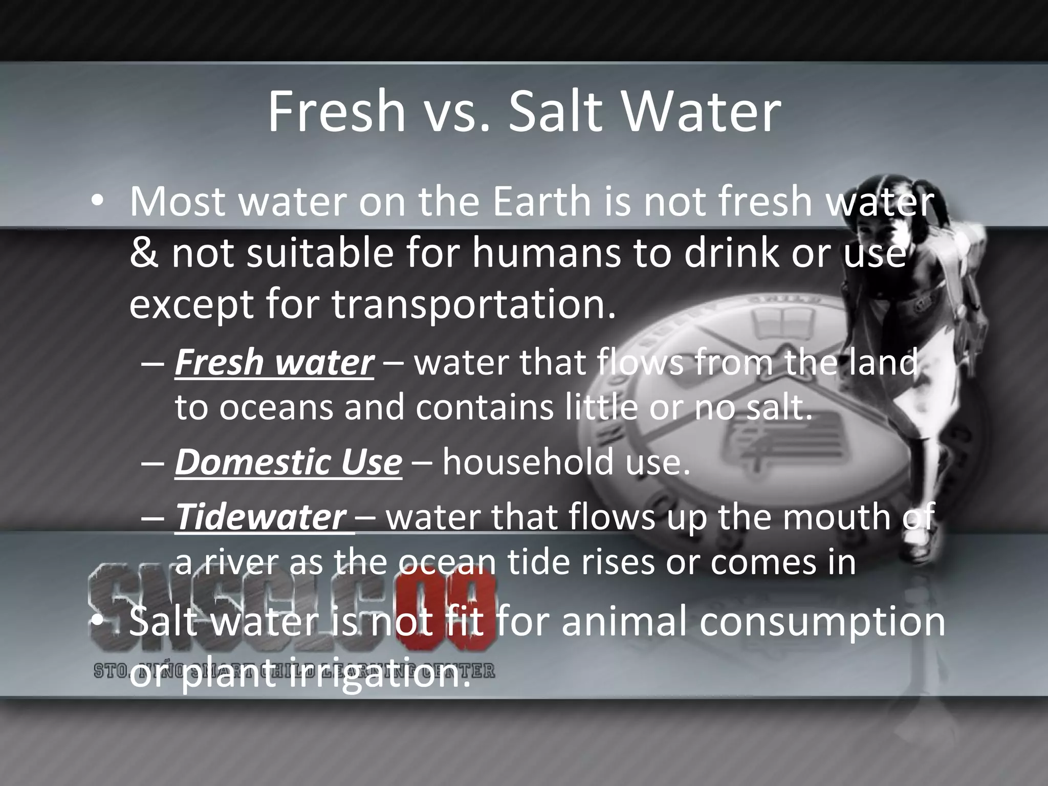 Fresh vs. Salt Water Most water on the Earth is not fresh water & not suitable for humans to drink or use except for transportation. Fresh water  – water that flows from the land to oceans and contains little or no salt. Domestic Use  – household use. Tidewater  – water that flows up the mouth of a river as the ocean tide rises or comes in Salt water is not fit for animal consumption or plant irrigation. 