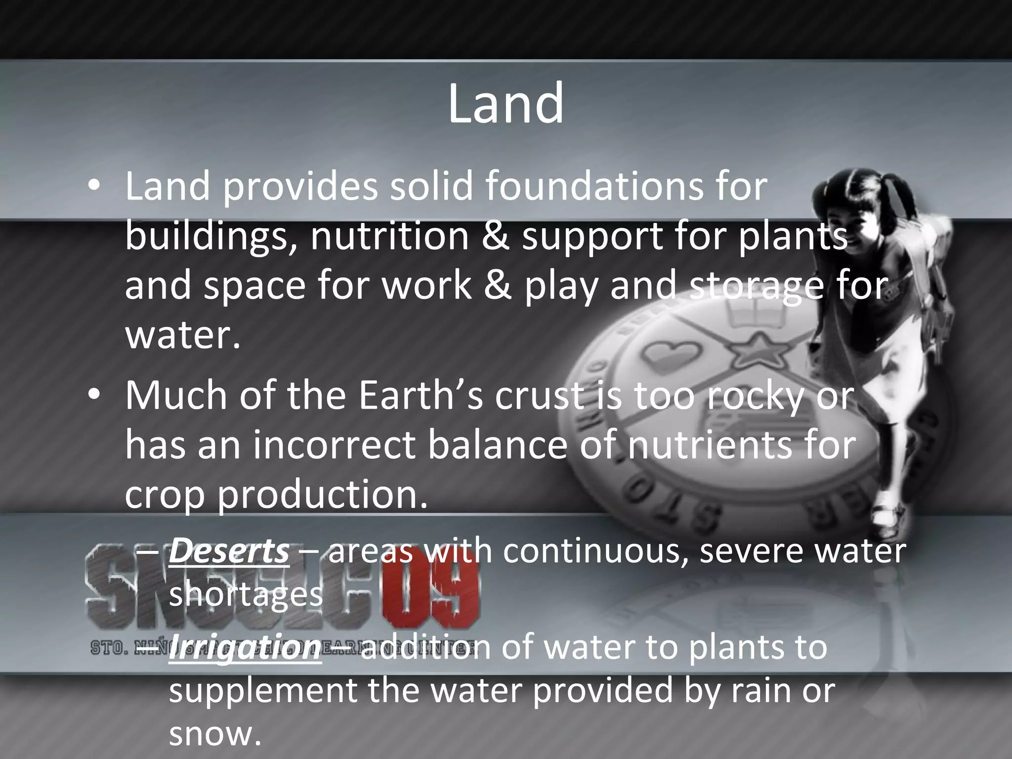 Land Land provides solid foundations for buildings, nutrition & support for plants and space for work & play and storage for water. Much of the Earth’s crust is too rocky or has an incorrect balance of nutrients for crop production. Deserts  – areas with continuous, severe water shortages Irrigation  – addition of water to plants to supplement the water provided by rain or snow. 