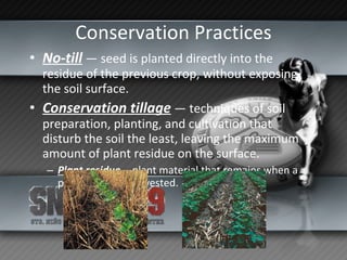 Conservation Practices No-till  — seed is planted directly into the residue of the previous crop, without exposing the soil surface.   Conservation tillage  — techniques of soil preparation, planting, and cultivation that disturb the soil the least, leaving the maximum amount of plant residue on the surface. Plant residue  —  plant material that remains when a plant dies or is harvested. 