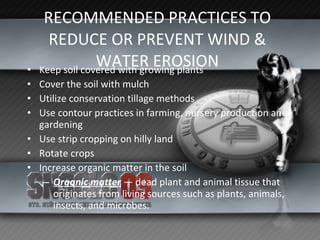 RECOMMENDED PRACTICES TO REDUCE OR PREVENT WIND & WATER EROSION Keep soil covered with growing plants Cover the soil with mulch Utilize conservation tillage methods Use contour practices in farming, nursery production and gardening Use strip cropping on hilly land Rotate crops Increase organic matter in the soil Organic matter  — dead plant and animal tissue that originates from living sources such as plants, animals, insects, and microbes. 