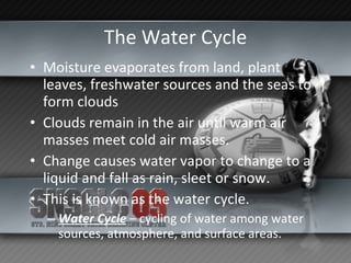 The Water Cycle Moisture evaporates from land, plant leaves, freshwater sources and the seas to form clouds Clouds remain in the air until warm air masses meet cold air masses. Change causes water vapor to change to a liquid and fall as rain, sleet or snow. This is known as the water cycle. Water Cycle  – cycling of water among water sources, atmosphere, and surface areas. 