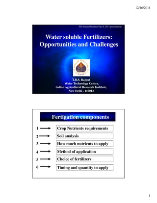 12/16/2011
1
Water soluble Fertilizers:
Opportunities and Challenges
T.B.S. Rajput
Water Technology Center,
Indian Agricultural Research Institute,
New Delhi - 110012
FAI Annual Seminar Dec 8, 2011 presentation
Soil analysis
Crop Nutrients requirements1
2
Choice of fertilizers
3
Method of application4
How much nutrients to apply
Timing and quantity to apply
5
6
Fertigation components
 