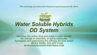 The technology can reduce dose frequency requirements and side effects



                            INNOVATION
                            &
                            DISCOVERY


Water Soluble Hybrids
     DD System
 Hybridize the active drug and made it water soluble
     No change in chemistry of active molecules
Synergistic and potentiating the efficacy for their action
               Mewa Singh, 609-902-7128,
        mewasinghsandhu@hotmail.com
 