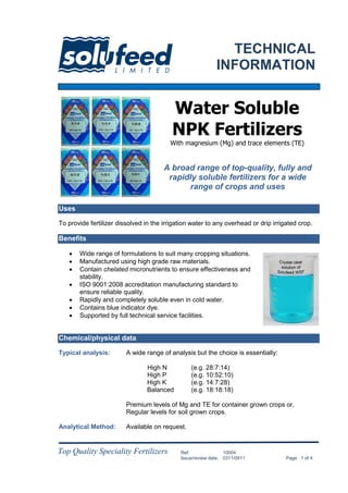 Top Quality Speciality Fertilizers Ref: 00001
Issue/review date: 0000/0000 Page 1 of 4
Ref: 10004
Issue/review date: 0311/0911 Page 1 of 4
Uses
To provide fertilizer dissolved in the irrigation water to any overhead or drip irrigated crop.
Benefits
 Wide range of formulations to suit many cropping situations.
 Manufactured using high grade raw materials.
 Contain chelated micronutrients to ensure effectiveness and
stability.
 ISO 9001:2008 accreditation manufacturing standard to
ensure reliable quality.
 Rapidly and completely soluble even in cold water.
 Contains blue indicator dye.
 Supported by full technical service facilities.
Chemical/physical data
Typical analysis: A wide range of analysis but the choice is essentially:
High N (e.g. 28:7:14)
High P (e.g. 10:52:10)
High K (e.g. 14:7:28)
Balanced (e.g. 18:18:18)
Premium levels of Mg and TE for container grown crops or,
Regular levels for soil grown crops.
Analytical Method: Available on request.
A broad range of top-quality, fully and
rapidly soluble fertilizers for a wide
range of crops and uses
Water Soluble
NPK Fertilizers
With magnesium (Mg) and trace elements (TE)
TECHNICAL
INFORMATION
 