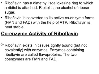 • Riboflavin has a dimethyl isoalloxazine ring to which
a ribitol is attached. Ribitol is the alcohol of ribose
sugar.
• Riboflavin is converted to its active co-enzyme forms
(FMN and FAD) with the help of ATP. Riboflavin is
heat stable.
Co-enzyme Activity of Riboflavin
 Riboflavin exists in tissues tightly bound (but not
covalently) with enzymes. Enzymes containing
riboflavin are called flavoproteins. The two
coenzymes are FMN and FAD.
 