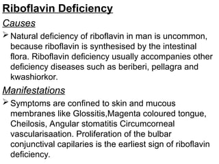 Riboflavin Deficiency
Causes
 Natural deficiency of riboflavin in man is uncommon,
because riboflavin is synthesised by the intestinal
flora. Riboflavin deficiency usually accompanies other
deficiency diseases such as beriberi, pellagra and
kwashiorkor.
Manifestations
 Symptoms are confined to skin and mucous
membranes like Glossitis,Magenta coloured tongue,
Cheilosis, Angular stomatitis Circumcorneal
vascularisaation. Proliferation of the bulbar
conjunctival capilaries is the earliest sign of riboflavin
deficiency.
 