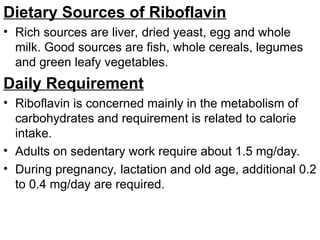 Dietary Sources of Riboflavin
• Rich sources are liver, dried yeast, egg and whole
milk. Good sources are fish, whole cereals, legumes
and green leafy vegetables.
Daily Requirement
• Riboflavin is concerned mainly in the metabolism of
carbohydrates and requirement is related to calorie
intake.
• Adults on sedentary work require about 1.5 mg/day.
• During pregnancy, lactation and old age, additional 0.2
to 0.4 mg/day are required.
 