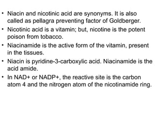 • Niacin and nicotinic acid are synonyms. It is also
called as pellagra preventing factor of Goldberger.
• Nicotinic acid is a vitamin; but, nicotine is the potent
poison from tobacco.
• Niacinamide is the active form of the vitamin, present
in the tissues.
• Niacin is pyridine-3-carboxylic acid. Niacinamide is the
acid amide.
• In NAD+ or NADP+, the reactive site is the carbon
atom 4 and the nitrogen atom of the nicotinamide ring.
 