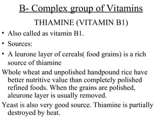 B- Complex group of Vitamins
THIAMINE (VITAMIN B1)
• Also called as vitamin B1.
• Sources:
• A leurone layer of cereals( food grains) is a rich
source of thiamine
Whole wheat and unpolished handpound rice have
better nutritive value than completely polished
refined foods. When the grains are polished,
aleurone layer is usually removed.
Yeast is also very good source. Thiamine is partially
destroyed by heat.
 