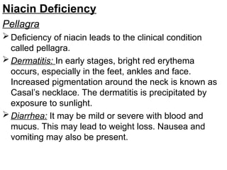 Niacin Deficiency
Pellagra
 Deficiency of niacin leads to the clinical condition
called pellagra.
 Dermatitis: In early stages, bright red erythema
occurs, especially in the feet, ankles and face.
Increased pigmentation around the neck is known as
Casal’s necklace. The dermatitis is precipitated by
exposure to sunlight.
 Diarrhea: It may be mild or severe with blood and
mucus. This may lead to weight loss. Nausea and
vomiting may also be present.
 