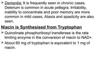  Dementia: It is frequently seen in chronic cases.
Delerium is common in acute pellagra. Irritability,
inability to concentrate and poor memory are more
common in mild cases. Ataxia and spasticity are also
seen.
Niacin is Synthesised from Tryptophan
 Quinolinate phosphoribosyl transferase is the rate
limiting enzyme in the conversion of niacin to NAD+.
 About 60 mg of tryptophan is equivalent to 1 mg of
niacin.
 