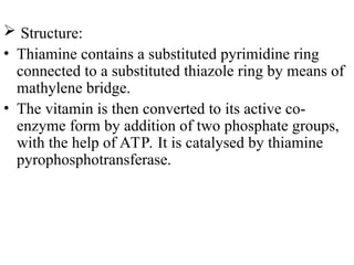  Structure:
• Thiamine contains a substituted pyrimidine ring
connected to a substituted thiazole ring by means of
mathylene bridge.
• The vitamin is then converted to its active co-
enzyme form by addition of two phosphate groups,
with the help of ATP. It is catalysed by thiamine
pyrophosphotransferase.
 