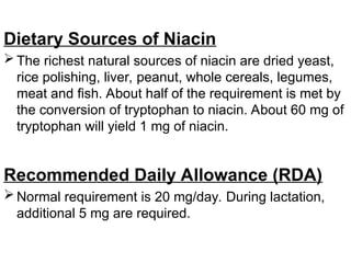 Dietary Sources of Niacin
 The richest natural sources of niacin are dried yeast,
rice polishing, liver, peanut, whole cereals, legumes,
meat and fish. About half of the requirement is met by
the conversion of tryptophan to niacin. About 60 mg of
tryptophan will yield 1 mg of niacin.
Recommended Daily Allowance (RDA)
 Normal requirement is 20 mg/day. During lactation,
additional 5 mg are required.
 