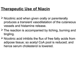 Therapeutic Use of Niacin
 Nicotinic acid when given orally or parenterally
produces a transient vasodilatation of the cutaneous
vessels and histamine release.
 The reaction is accompanied by itching, burning and
tingling.
 Nicotinic acid inhibits the flux of free fatty acids from
adipose tissue; so acetyl CoA pool is reduced; and
hence serum cholesterol is lowered.
 