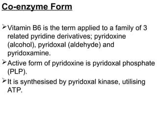 Co-enzyme Form
Vitamin B6 is the term applied to a family of 3
related pyridine derivatives; pyridoxine
(alcohol), pyridoxal (aldehyde) and
pyridoxamine.
Active form of pyridoxine is pyridoxal phosphate
(PLP).
It is synthesised by pyridoxal kinase, utilising
ATP.
 
