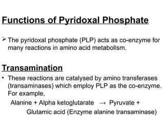 Functions of Pyridoxal Phosphate
 The pyridoxal phosphate (PLP) acts as co-enzyme for
many reactions in amino acid metabolism.
Transamination
• These reactions are catalysed by amino transferases
(transaminases) which employ PLP as the co-enzyme.
For example,
Alanine + Alpha ketoglutarate → Pyruvate +
Glutamic acid (Enzyme alanine transaminase)
 