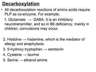 Decarboxylation
• All decarboxylation reactions of amino acids require
PLP as co-enzyme. For example,
1. Glutamate → GABA. It is an inhibitory
neurotransmitter, and so in B6 deficiency, mainly in
children, convulsions may occur.
2. Histidine → histamine, which is the mediator of
allergy and anaphylaxis.
3. 5-hydroxy tryptophan → serotonin
4. Cysteine → taurine
5. Serine → ethanol amine
 