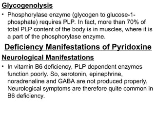 Glycogenolysis
• Phosphorylase enzyme (glycogen to glucose-1-
phosphate) requires PLP. In fact, more than 70% of
total PLP content of the body is in muscles, where it is
a part of the phosphorylase enzyme.
Deficiency Manifestations of Pyridoxine
Neurological Manifestations
• In vitamin B6 deficiency, PLP dependent enzymes
function poorly. So, serotonin, epinephrine,
noradrenaline and GABA are not produced properly.
Neurological symptoms are therefore quite common in
B6 deficiency.
 
