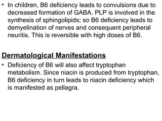 • In children, B6 deficiency leads to convulsions due to
decreased formation of GABA. PLP is involved in the
synthesis of sphingolipids; so B6 deficiency leads to
demyelination of nerves and consequent peripheral
neuritis. This is reversible with high doses of B6.
Dermatological Manifestations
• Deficiency of B6 will also affect tryptophan
metabolism. Since niacin is produced from tryptophan,
B6 deficiency in turn leads to niacin deficiency which
is manifested as pellagra.
 