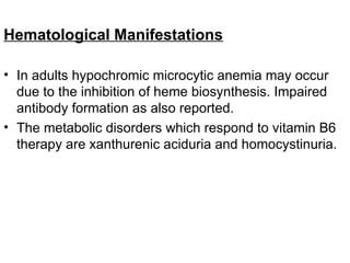 Hematological Manifestations
• In adults hypochromic microcytic anemia may occur
due to the inhibition of heme biosynthesis. Impaired
antibody formation as also reported.
• The metabolic disorders which respond to vitamin B6
therapy are xanthurenic aciduria and homocystinuria.
 