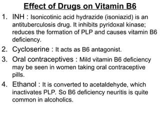 Effect of Drugs on Vitamin B6
1. INH : Isonicotinic acid hydrazide (isoniazid) is an
antituberculosis drug. It inhibits pyridoxal kinase;
reduces the formation of PLP and causes vitamin B6
deficiency.
2. Cycloserine : It acts as B6 antagonist.
3. Oral contraceptives : Mild vitamin B6 deficiency
may be seen in women taking oral contraceptive
pills.
4. Ethanol : It is converted to acetaldehyde, which
inactivates PLP. So B6 deficiency neuritis is quite
common in alcoholics.
 
