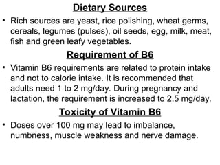 Dietary Sources
• Rich sources are yeast, rice polishing, wheat germs,
cereals, legumes (pulses), oil seeds, egg, milk, meat,
fish and green leafy vegetables.
Requirement of B6
• Vitamin B6 requirements are related to protein intake
and not to calorie intake. It is recommended that
adults need 1 to 2 mg/day. During pregnancy and
lactation, the requirement is increased to 2.5 mg/day.
Toxicity of Vitamin B6
• Doses over 100 mg may lead to imbalance,
numbness, muscle weakness and nerve damage.
 