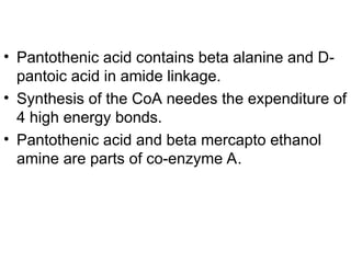 • Pantothenic acid contains beta alanine and D-
pantoic acid in amide linkage.
• Synthesis of the CoA needes the expenditure of
4 high energy bonds.
• Pantothenic acid and beta mercapto ethanol
amine are parts of co-enzyme A.
 
