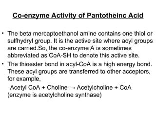 Co-enzyme Activity of Pantotheinc Acid
• The beta mercaptoethanol amine contains one thiol or
sulfhydryl group. It is the active site where acyl groups
are carried.So, the co-enzyme A is sometimes
abbreviated as CoA-SH to denote this active site.
• The thioester bond in acyl-CoA is a high energy bond.
These acyl groups are transferred to other acceptors,
for example,
Acetyl CoA + Choline → Acetylcholine + CoA
(enzyme is acetylcholine synthase)
 