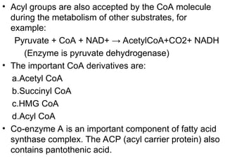 • Acyl groups are also accepted by the CoA molecule
during the metabolism of other substrates, for
example:
Pyruvate + CoA + NAD+ → AcetylCoA+CO2+ NADH
(Enzyme is pyruvate dehydrogenase)
• The important CoA derivatives are:
a.Acetyl CoA
b.Succinyl CoA
c.HMG CoA
d.Acyl CoA
• Co-enzyme A is an important component of fatty acid
synthase complex. The ACP (acyl carrier protein) also
contains pantothenic acid.
 